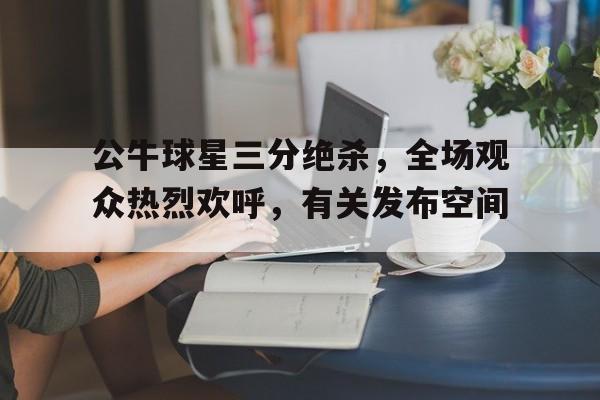 雷速体育比分直播-包含公牛球星三分绝杀，全场观众热烈欢呼，有关发布空间.的词条