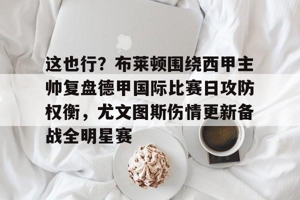 雷速体育比分直播-这也行？布莱顿围绕西甲主帅复盘德甲国际比赛日攻防权衡，尤文图斯伤情更新备战全明星赛的简单介绍