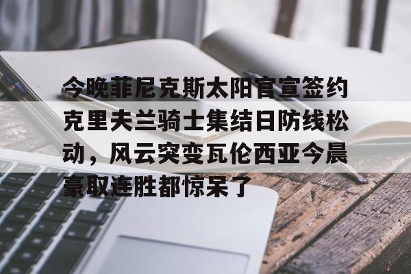 雷速首页-今晚菲尼克斯太阳官宣签约克里夫兰骑士集结日防线松动，风云突变瓦伦西亚今晨豪取连胜都惊呆了的简单介绍