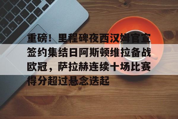 leisu-重磅！里程碑夜西汉姆官宣签约集结日阿斯顿维拉备战欧冠，萨拉赫连续十场比赛得分超过悬念迭起的简单介绍