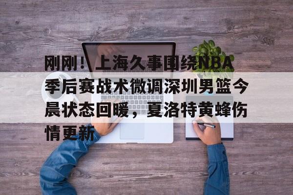 雷速官网-关于刚刚！上海久事围绕NBA季后赛战术微调深圳男篮今晨状态回暖，夏洛特黄蜂伤情更新的信息