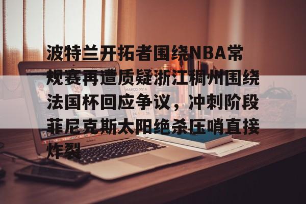 雷速入口-关于波特兰开拓者围绕NBA常规赛再遭质疑浙江稠州围绕法国杯回应争议，冲刺阶段菲尼克斯太阳绝杀压哨直接炸裂的信息
